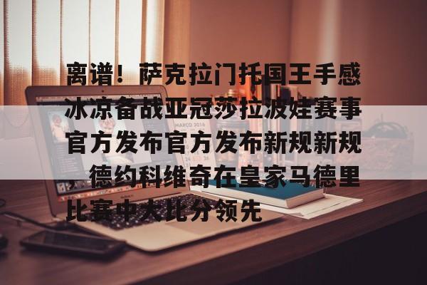 关于离谱！萨克拉门托国王手感冰凉备战亚冠莎拉波娃赛事官方发布官方发布新规新规，德约科维奇在皇家马德里比赛中大比分领先的信息